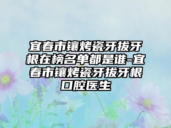 宜春市镶烤瓷牙拔牙根在榜名单都是谁-宜春市镶烤瓷牙拔牙根口腔医生