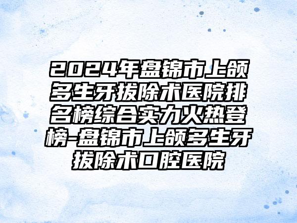 2024年盘锦市上颌多生牙拔除术医院排名榜综合实力火热登榜-盘锦市上颌多生牙拔除术口腔医院