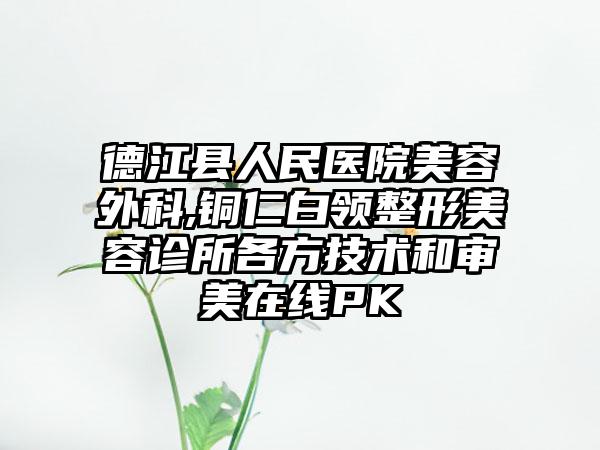 德江县人民医院美容外科,铜仁白领整形美容诊所各方技术和审美在线PK