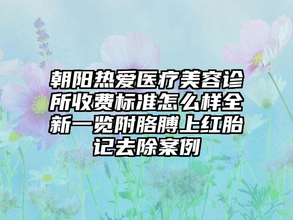 朝阳热爱医疗美容诊所收费标准怎么样全新一览附胳膊上红胎记去除案例