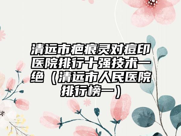 清远市疤痕灵对痘印医院排行十强技术一绝（清远市人民医院排行榜一）