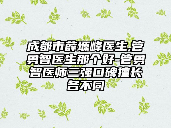 成都市薛塬峰医生,管勇智医生那个好-管勇智医师三强口碑擅长各不同