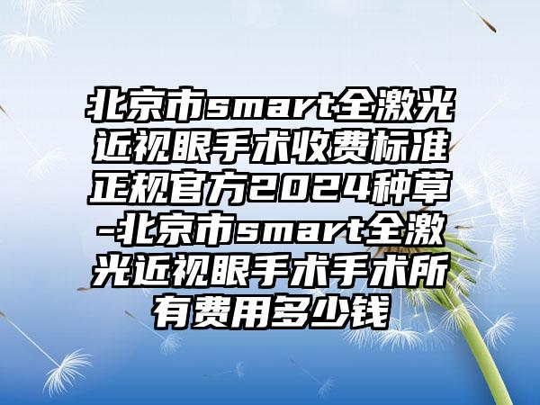 北京市smart全激光近视眼手术收费标准正规官方2024种草-北京市smart全激光近视眼手术手术所有费用多少钱