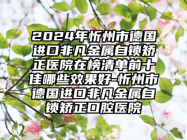 2024年忻州市德国进口非凡金属自锁矫正医院在榜清单前十佳哪些效果好-忻州市德国进口非凡金属自锁矫正口腔医院