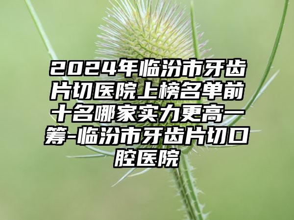 2024年临汾市牙齿片切医院上榜名单前十名哪家实力更高一筹-临汾市牙齿片切口腔医院