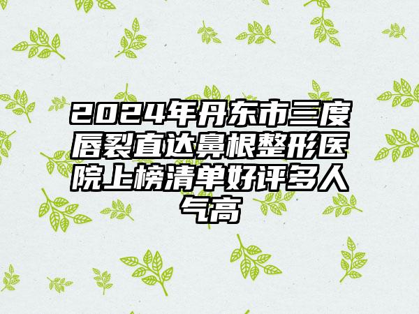 2024年丹东市三度唇裂直达鼻根整形医院上榜清单好评多人气高