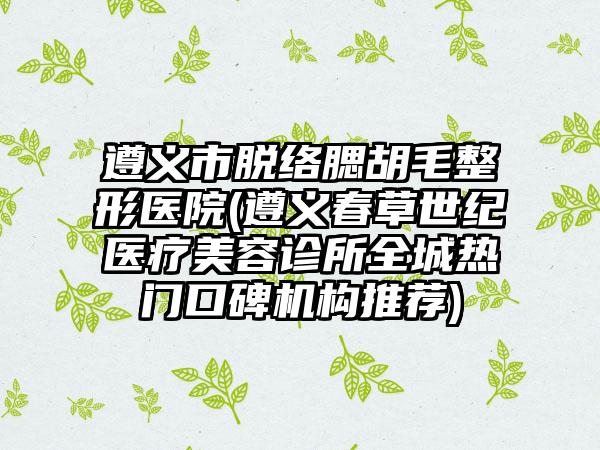 遵义市脱络腮胡毛整形医院(遵义春草世纪医疗美容诊所全城热门口碑机构推荐)