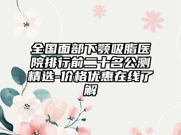 全国面部下颚吸脂医院排行前二十名公测精选-价格优惠在线了解