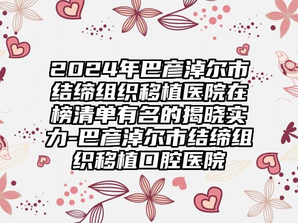 2024年巴彦淖尔市结缔组织移植医院在榜清单有名的揭晓实力-巴彦淖尔市结缔组织移植口腔医院