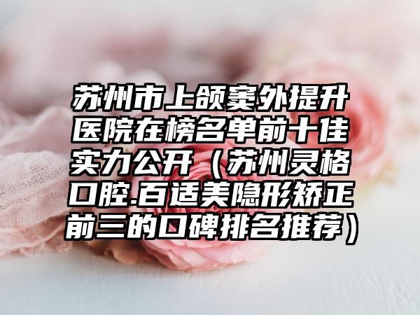 苏州市上颌窦外提升医院在榜名单前十佳实力公开（苏州灵格口腔.百适美隐形矫正前三的口碑排名推荐）