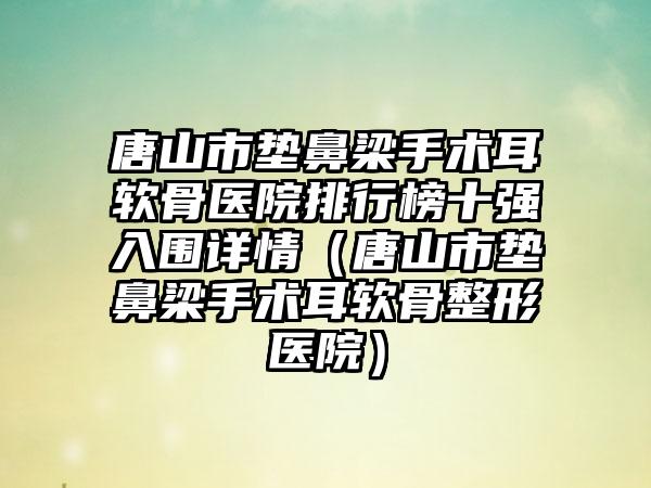 唐山市垫鼻梁手术耳软骨医院排行榜十强入围详情（唐山市垫鼻梁手术耳软骨整形医院）