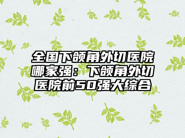 全国下颌角外切医院哪家强：下颌角外切医院前50强大综合