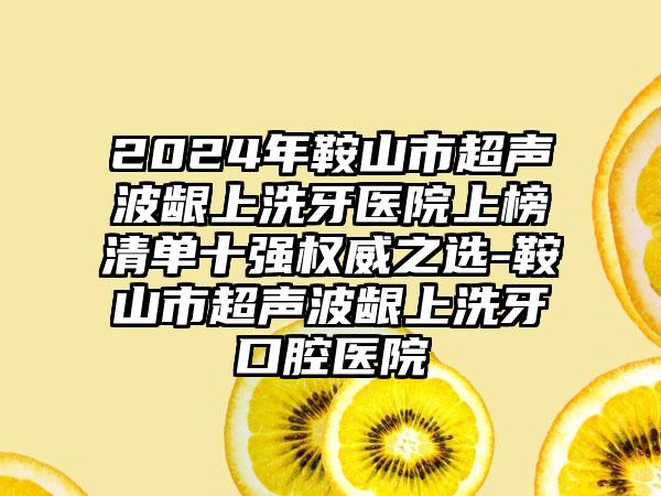 2024年鞍山市超声波龈上洗牙医院上榜清单十强权威之选-鞍山市超声波龈上洗牙口腔医院