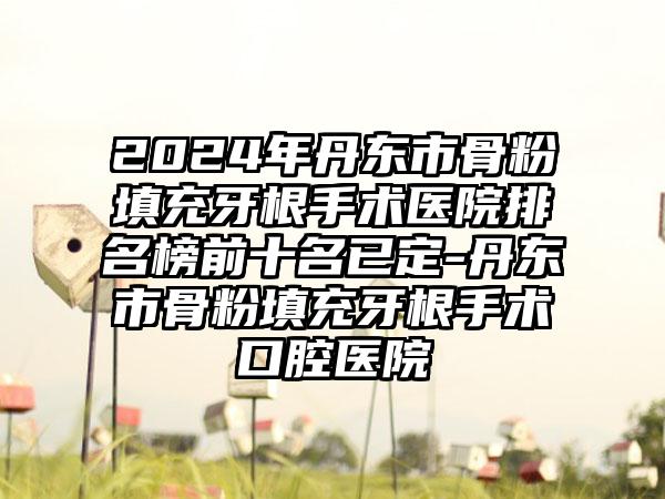 2024年丹东市骨粉填充牙根手术医院排名榜前十名已定-丹东市骨粉填充牙根手术口腔医院