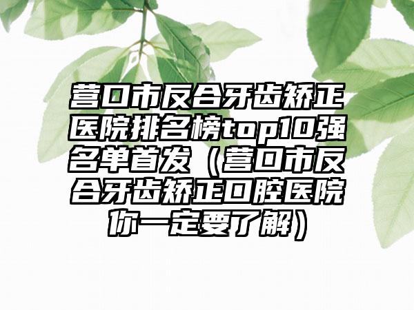 营口市反合牙齿矫正医院排名榜top10强名单首发（营口市反合牙齿矫正口腔医院你一定要了解）