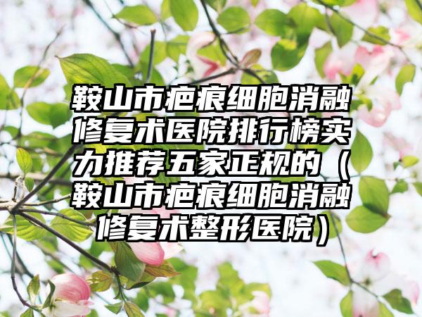 鞍山市疤痕细胞消融修复术医院排行榜实力推荐五家正规的（鞍山市疤痕细胞消融修复术整形医院）