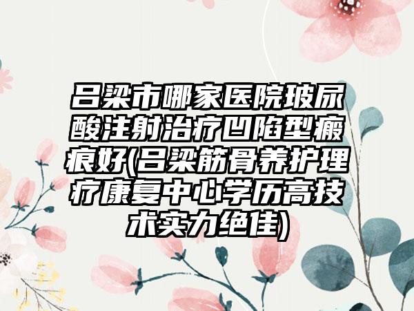 吕梁市哪家医院玻尿酸注射治疗凹陷型瘢痕好(吕梁筋骨养护理疗康复中心学历高技术实力绝佳)