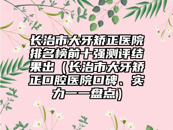 长治市大牙矫正医院排名榜前十强测评结果出（长治市大牙矫正口腔医院口碑、实力一一盘点）