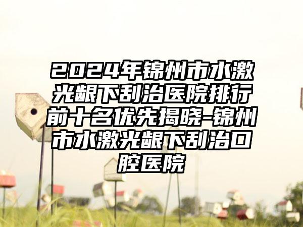 2024年锦州市水激光龈下刮治医院排行前十名优先揭晓-锦州市水激光龈下刮治口腔医院