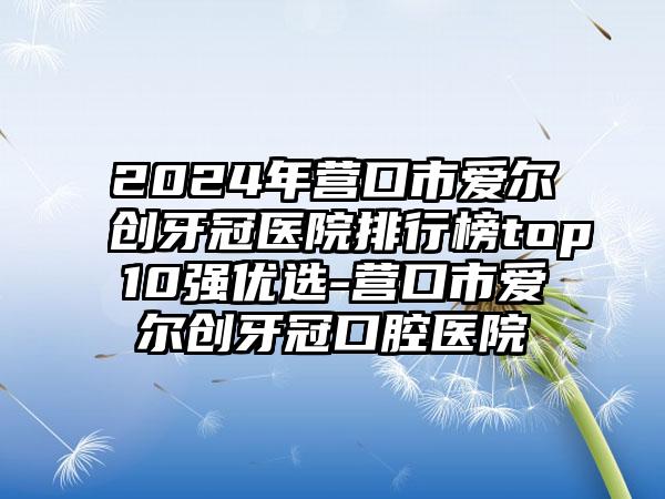 2024年营口市爱尔创牙冠医院排行榜top10强优选-营口市爱尔创牙冠口腔医院