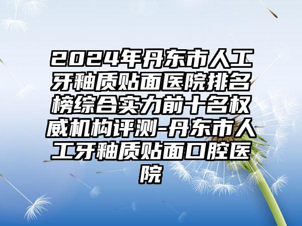 2024年丹东市人工牙釉质贴面医院排名榜综合实力前十名权威机构评测-丹东市人工牙釉质贴面口腔医院