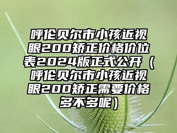 呼伦贝尔市小孩近视眼200矫正价格价位表2024版正式公开（呼伦贝尔市小孩近视眼200矫正需要价格多不多呢）