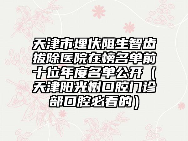 天津市埋伏阻生智齿拔除医院在榜名单前十位年度名单公开（天津阳光树口腔门诊部口腔必看的）