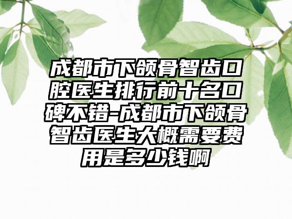 成都市下颌骨智齿口腔医生排行前十名口碑不错-成都市下颌骨智齿医生大概需要费用是多少钱啊