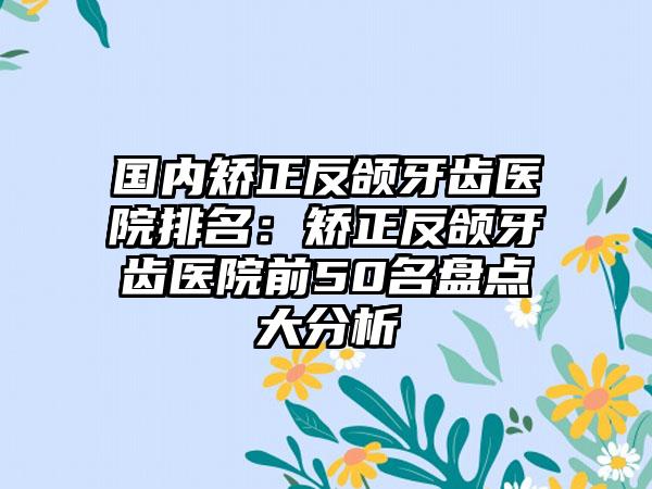 国内矫正反颌牙齿医院排名：矫正反颌牙齿医院前50名盘点大分析