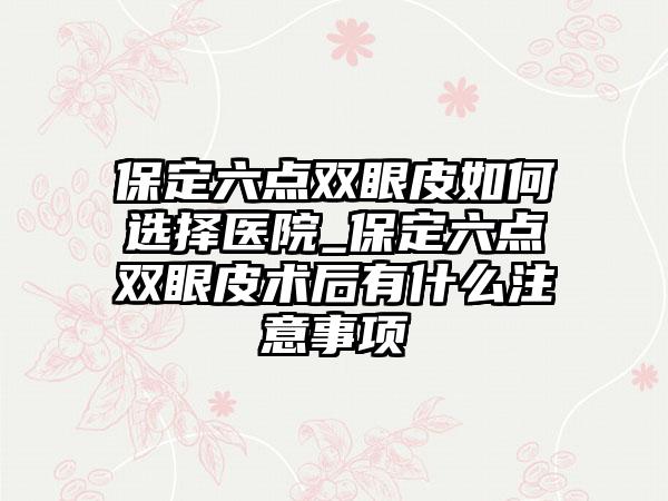 保定六点双眼皮如何选择医院_保定六点双眼皮术后有什么注意事项