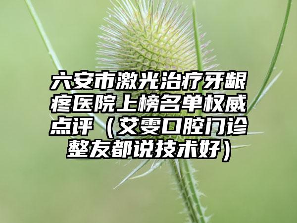 六安市激光治疗牙龈疼医院上榜名单权威点评（艾雯口腔门诊整友都说技术好）