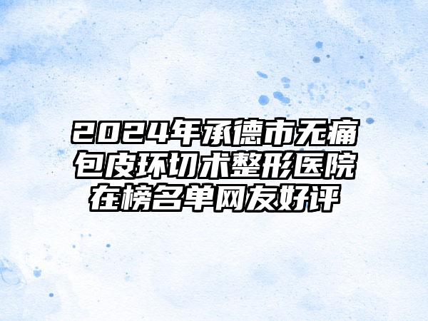 2024年承德市无痛包皮环切术整形医院在榜名单网友好评