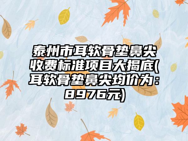 泰州市耳软骨垫鼻尖收费标准项目大揭底(耳软骨垫鼻尖均价为：8976元)