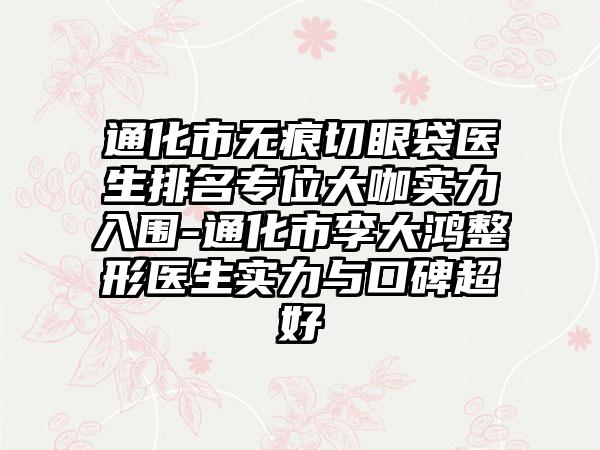 通化市无痕切眼袋医生排名专位大咖实力入围-通化市李大鸿整形医生实力与口碑超好