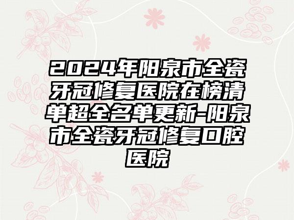 2024年阳泉市全瓷牙冠修复医院在榜清单超全名单更新-阳泉市全瓷牙冠修复口腔医院