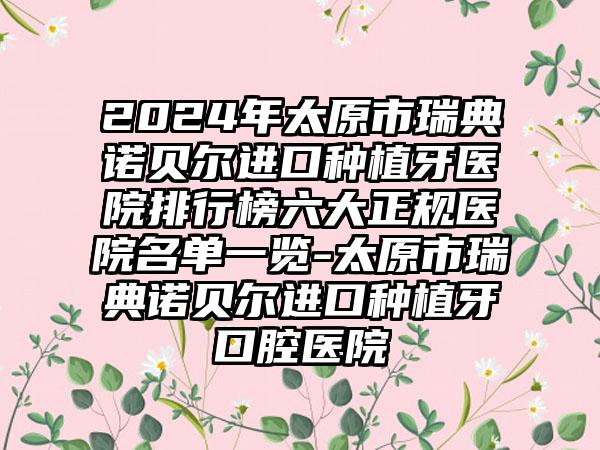 2024年太原市瑞典诺贝尔进口种植牙医院排行榜六大正规医院名单一览-太原市瑞典诺贝尔进口种植牙口腔医院