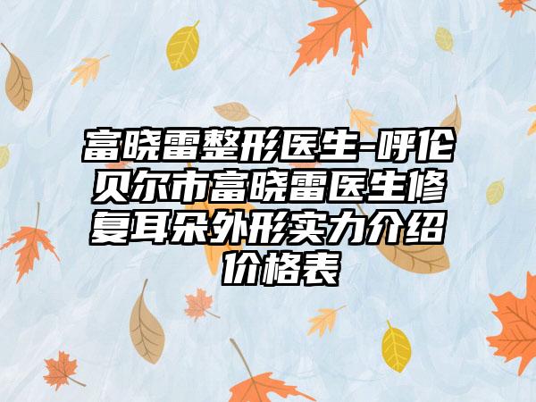 富晓雷整形医生-呼伦贝尔市富晓雷医生修复耳朵外形实力介绍 价格表