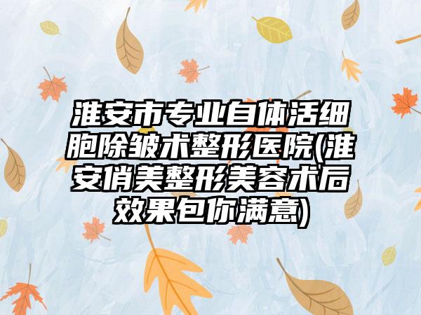 淮安市专业自体活细胞除皱术整形医院(淮安俏美整形美容术后效果包你满意)