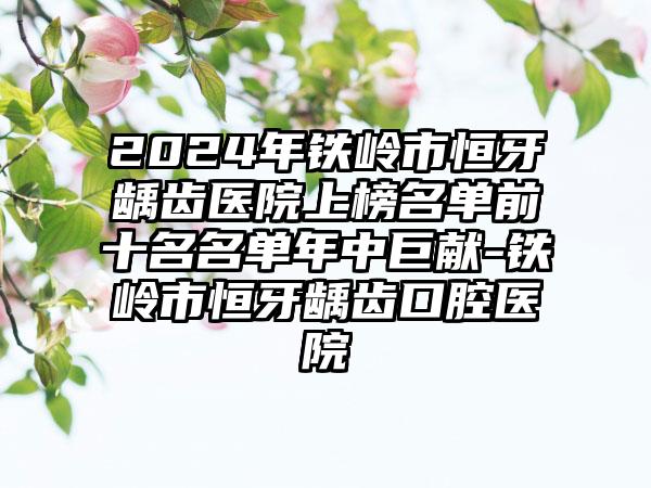 2024年铁岭市恒牙龋齿医院上榜名单前十名名单年中巨献-铁岭市恒牙龋齿口腔医院