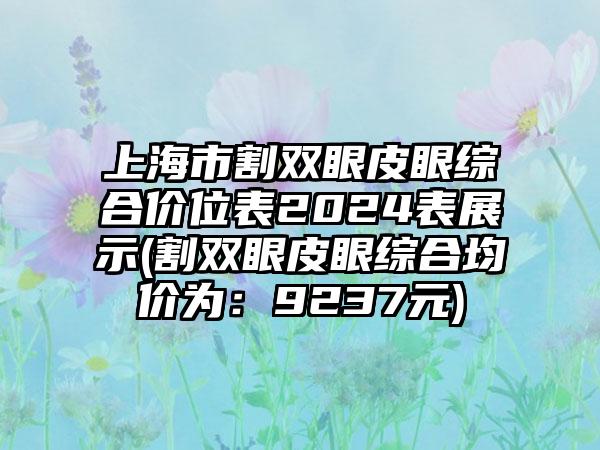 上海市割双眼皮眼综合价位表2024表展示(割双眼皮眼综合均价为：9237元)