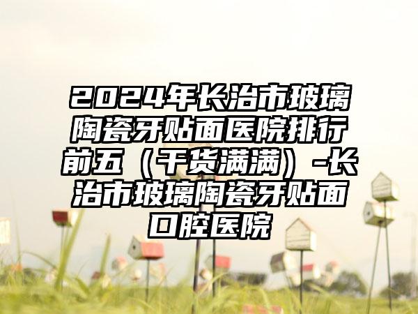 2024年长治市玻璃陶瓷牙贴面医院排行前五（干货满满）-长治市玻璃陶瓷牙贴面口腔医院