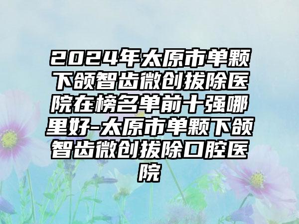 2024年太原市单颗下颌智齿微创拔除医院在榜名单前十强哪里好-太原市单颗下颌智齿微创拔除口腔医院