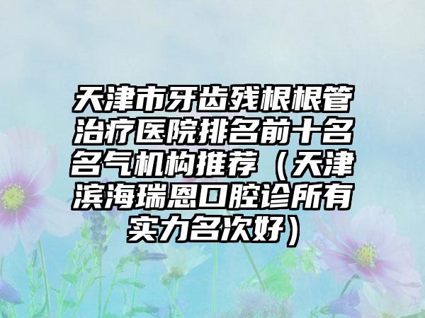 天津市牙齿残根根管治疗医院排名前十名名气机构推荐（天津滨海瑞恩口腔诊所有实力名次好）