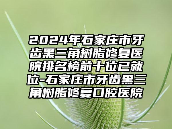 2024年石家庄市牙齿黑三角树脂修复医院排名榜前十位已就位-石家庄市牙齿黑三角树脂修复口腔医院