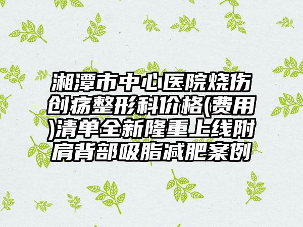 湘潭市中心医院烧伤创疡整形科价格(费用)清单全新隆重上线附肩背部吸脂减肥案例