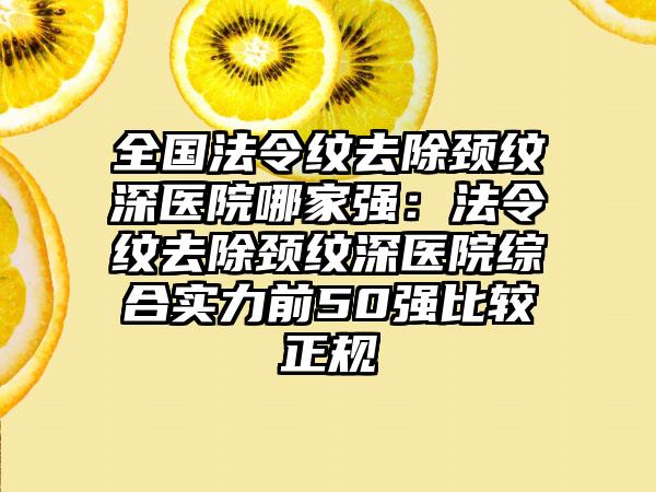 全国法令纹去除颈纹深医院哪家强：法令纹去除颈纹深医院综合实力前50强比较正规