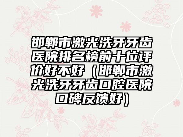 邯郸市激光洗牙牙齿医院排名榜前十位评价好不好（邯郸市激光洗牙牙齿口腔医院口碑反馈好）