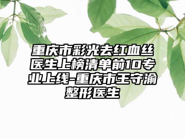 重庆市彩光去红血丝医生上榜清单前10专业上线-重庆市王守渝整形医生