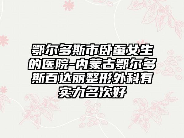 鄂尔多斯市卧蚕女生的医院-内蒙古鄂尔多斯百达丽整形外科有实力名次好