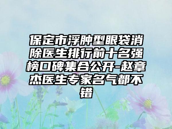 保定市浮肿型眼袋消除医生排行前十名强榜口碑集合公开-赵章杰医生专家名气都不错